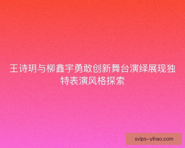 王诗玥与柳鑫宇勇敢创新舞台演绎展现独特表演风格探索 王诗玥与柳鑫宇勇敢创新舞台演绎展现独特表演风格探索