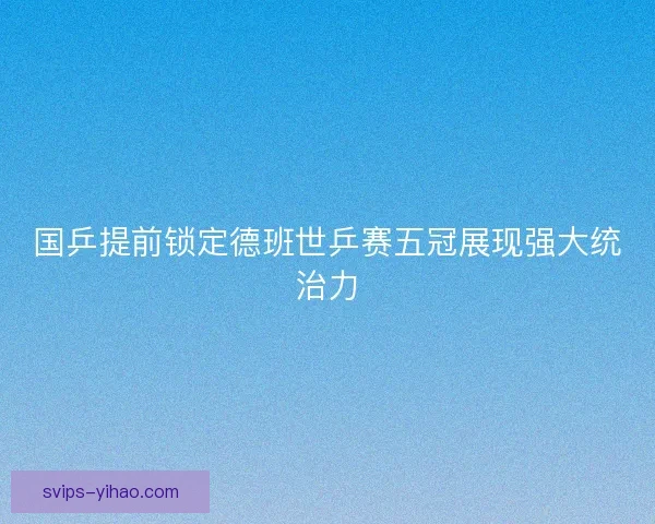 国乒提前锁定德班世乒赛五冠展现强大统治力 国乒提前锁定德班世乒赛五冠展现强大统治力