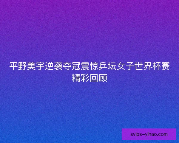 平野美宇逆袭夺冠震惊乒坛女子世界杯赛精彩回顾 平野美宇逆袭夺冠震惊乒坛女子世界杯赛精彩回顾