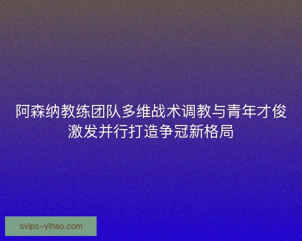 阿森纳教练团队多维战术调教与青年才俊激发并行打造争冠新格局