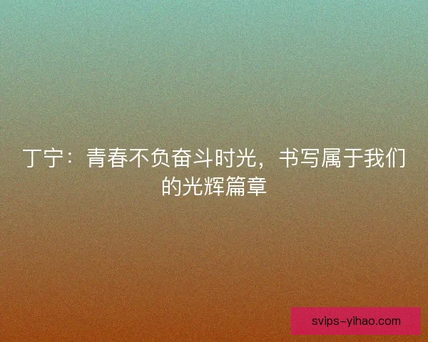丁宁：青春不负奋斗时光，书写属于我们的光辉篇章