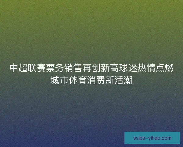 中超联赛票务销售再创新高球迷热情点燃城市体育消费新活潮