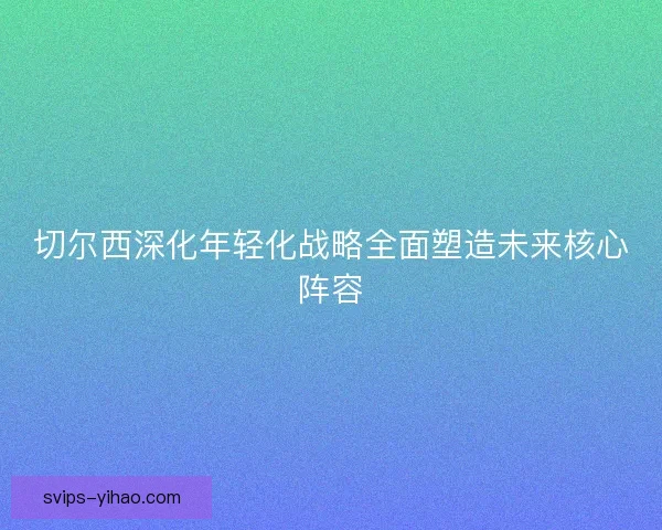 切尔西深化年轻化战略全面塑造未来核心阵容