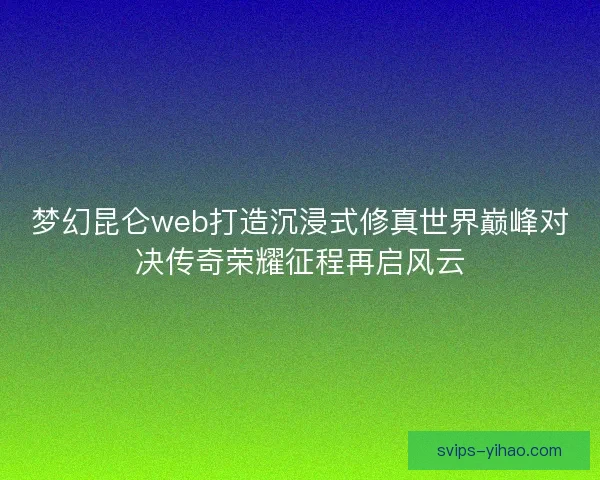 梦幻昆仑web打造沉浸式修真世界巅峰对决传奇荣耀征程再启风云