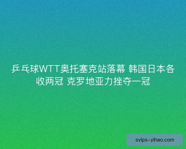 乒乓球WTT奥托塞克站落幕 韩国日本各收两冠 克罗地亚力挫夺一冠
