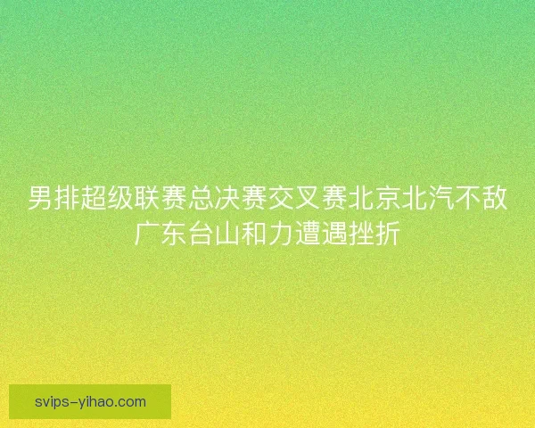 男排超级联赛总决赛交叉赛北京北汽不敌广东台山和力遭遇挫折