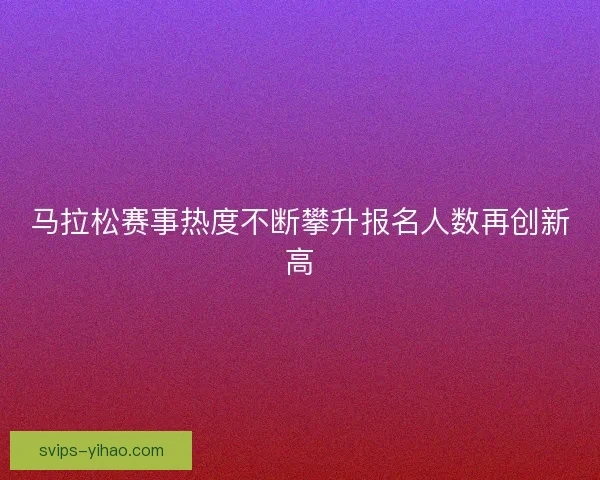 马拉松赛事热度不断攀升报名人数再创新高