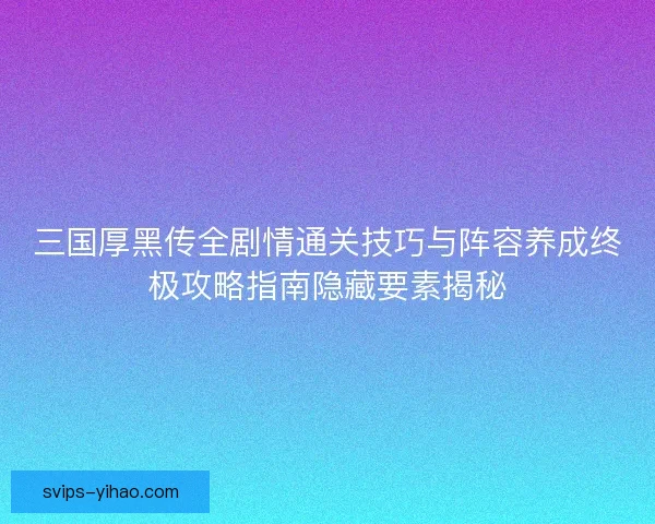 三国厚黑传全剧情通关技巧与阵容养成终极攻略指南隐藏要素揭秘