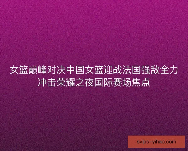 女篮巅峰对决中国女篮迎战法国强敌全力冲击荣耀之夜国际赛场焦点